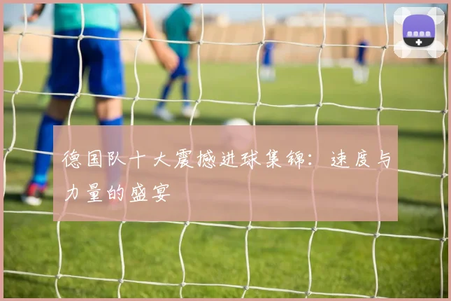 德国队十大震撼进球集锦：速度与力量的盛宴