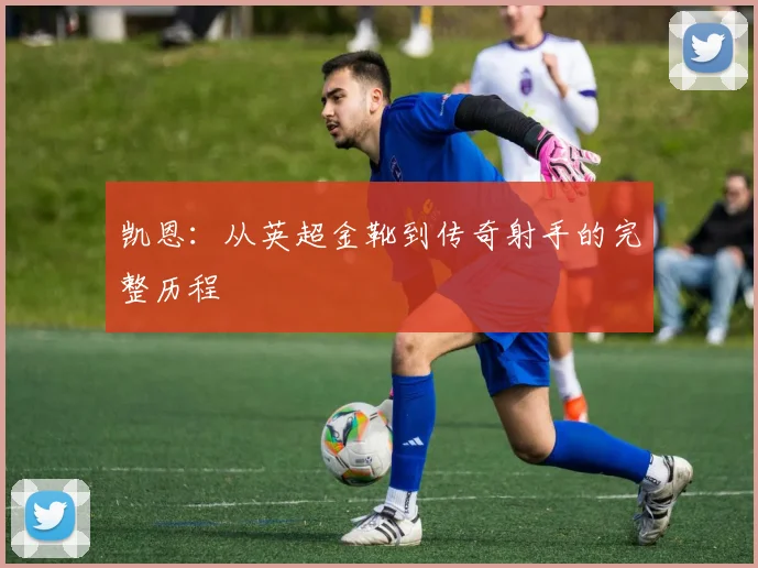 凯恩：从英超金靴到传奇射手的完整历程