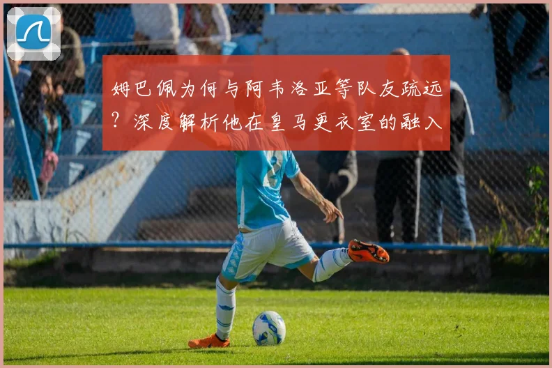 姆巴佩为何与阿韦洛亚等队友疏远？深度解析他在皇马更衣室的融入困境