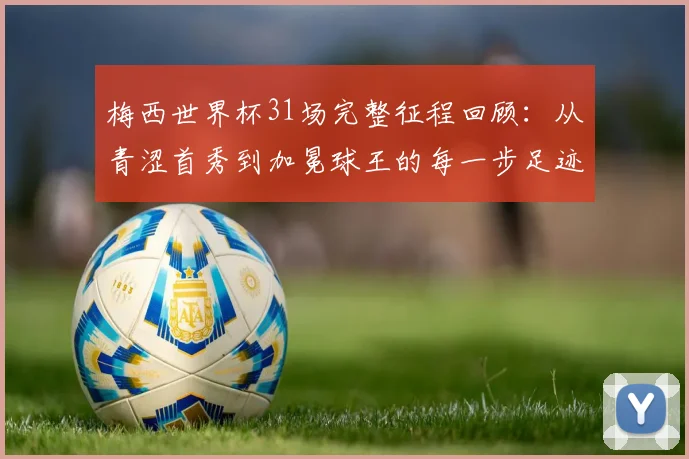 梅西世界杯31场完整征程回顾:从青涩首秀到加冕球王的每一步足迹与关键战役全解析