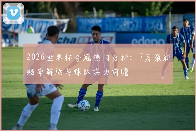 2026世界杯夺冠热门分析:7月最新赔率解读与球队实力前瞻