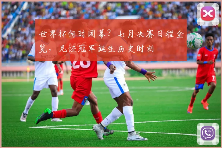 世界杯何时闭幕？七月决赛日程全览，见证冠军诞生历史时刻