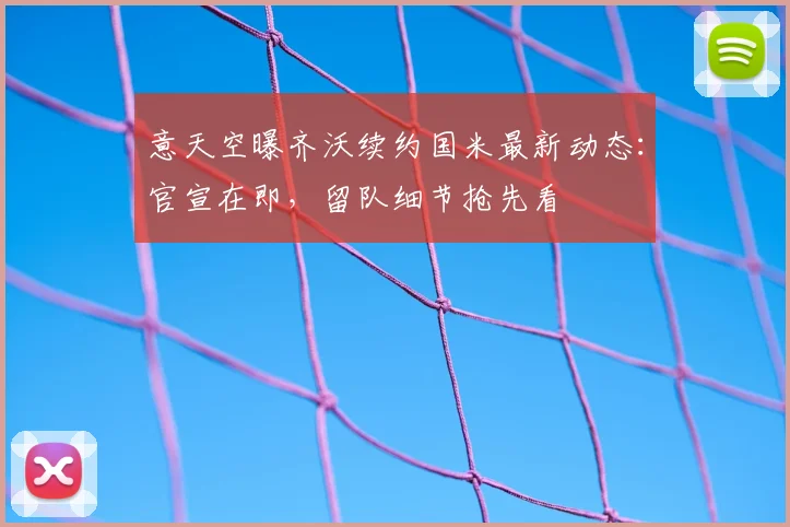 意天空曝齐沃续约国米最新动态:官宣在即,留队细节抢先看