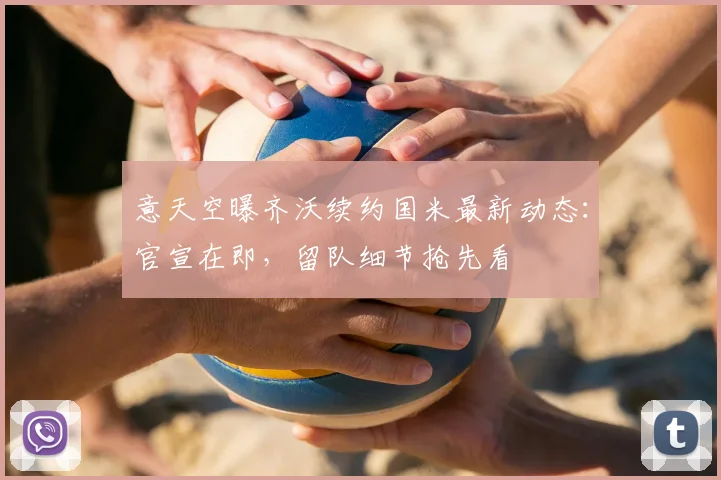 意天空曝齐沃续约国米最新动态：官宣在即，留队细节抢先看